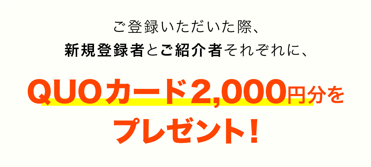 ご登録いただいた際、 新規登録者とご紹介 者それぞれに、QUO カード2000円分をプ レゼント！